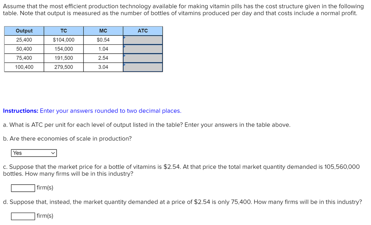 Assume that the most efficient production technology available for making vitamin pills has the cost structure given in the following
table. Note that output is measured as the number of bottles of vitamins produced per day and that costs include a normal profit.
Output
TC
MC
ATC
25,400
$104,000
$0.54
50,400
154,000
1.04
75,400
191,500
2.54
100,400
279,500
3.04
Instructions: Enter your answers rounded to two decimal places.
a. What is ATC per unit for each level of output listed in the table? Enter your answers in the table above.
b. Are there economies of scale in production?
Yes
c. Suppose that the market price for a bottle of vitamins is $2.54. At that price the total market quantity demanded is 105,560,000
bottles. How many firms will be in this industry?
firm(s)
d. Suppose that, instead, the market quantity demanded at a price of $2.54 is only 75,400. How many firms will be in this industry?
firm(s)
