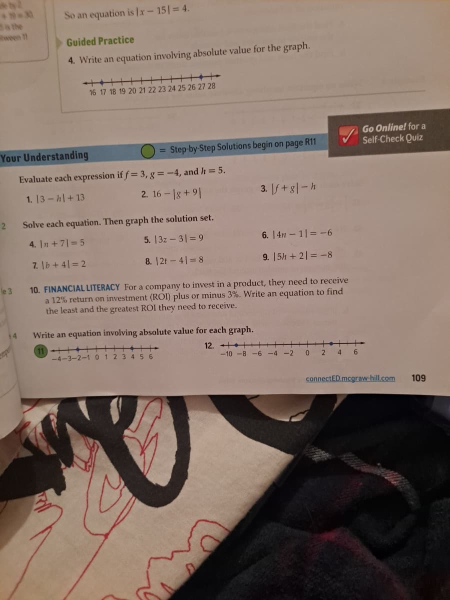 2
le 3
Your Understanding
Evaluate each expression if f = 3, g = -4, and h = 5.
1. 13h+13
2. 16-18 +91
14
So an equation is |x-151 = 4.
Guided Practice
4. Write an equation involving absolute value for the graph.
mper
16 17 18 19 20 21 22 23 24 25 26 27 28
= Step-by-Step Solutions begin on page R11
Solve each equation. Then graph the solution set.
4. In + 7 = 5
5. |3z3|= 9
7. |b+41=2
8. |2t - 41 = 8
3. If+g|-h
-4-3-2-1 0 1 2 3 4 5 6
6. |4n – 1| = -6
9. 15h+21= -8
10. FINANCIAL LITERACY For a company to invest in a product, they need to receive
a 12% return on investment (ROI) plus or minus 3%. Write an equation to find
the least and the greatest ROI they need to receive.
Write an equation involving absolute value for each graph.
11+++
12.
+
-10-8-6-4-2
0 2
4 6
Go Online! for a
Self-Check Quiz
connectED.mcgraw-hill.com
109