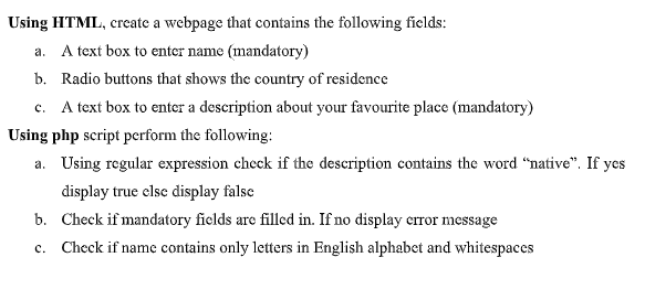 Using HTML, create a webpage that contains the following fields:
a. A text box to enter name (mandatory)
b. Radio buttons that shows the country of residence
c. A text box to enter a description about your favourite place (mandatory)
Using php script perform the following:
a. Using regular expression chcck if the description contains the word "native". If yes
display true clse display false
b. Check if mandatory fields are filled in. If no display crror message
c. Check if name contains only letters in English alphabet and whitespaces
