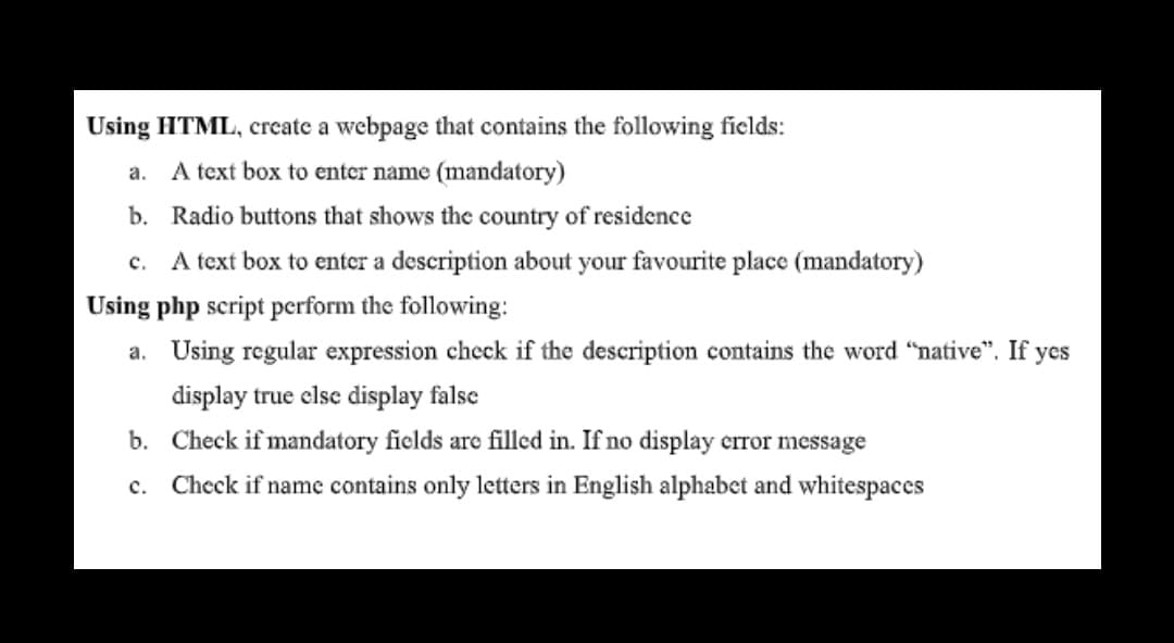 Using HTML, create a webpage that contains the following fields:
a.
A text box to enter name (mandatory)
b. Radio buttons that shows the country of residence
c. A text box to enter a description about your favourite place (mandatory)
Using php script perform the following:
a. Using regular expression check if the description contains the word "native". If yes
display true clse display false
b. Check if mandatory fields are filled in. If no display crror message
Check if name contains only letters in English alphabet and whitespaces
с.
