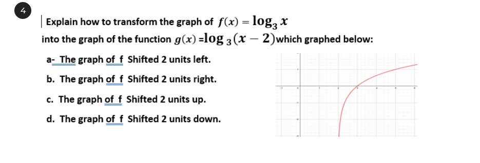 Explain how to transform the graph of f(x) = log, x
into the graph of the function g(x) =log 3 (x – 2)which graphed below:
%3D
a- The graph of f Shifted 2 units left.
b. The graph of f Shifted 2 units right.
c. The graph of f Shifted 2 units up.
d. The graph of f Shifted 2 units down.
4.
