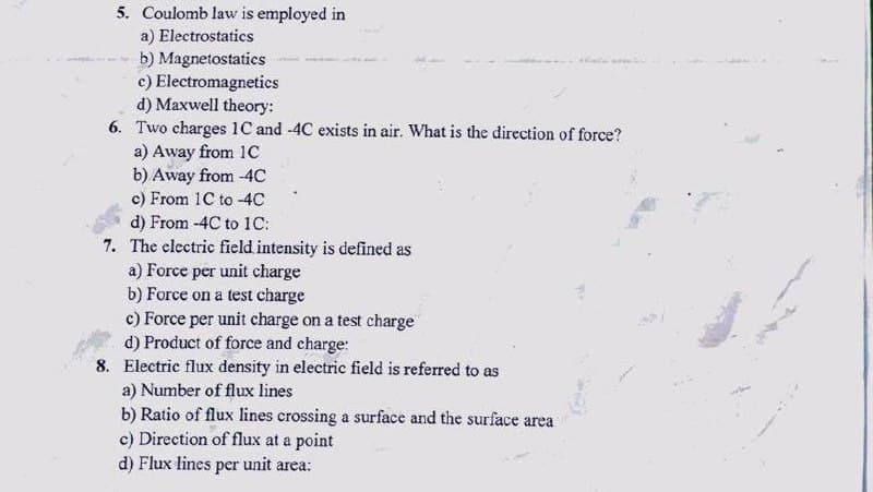 5. Coulomb law is employed in
a) Electrostatics
b) Magnetostatics
c) Electromagnetics
d) Maxwell theory:
6. Two charges 1C and -4C exists in air. What is the direction of force?
a) Away from 1c
b) Away from -4C
c) From 1C to -4C
d) From -4C to 1C:
7. The electric field intensity is defined as
a) Force per unit charge
b) Force on a test charge
c) Force per unit charge on a test charge
d) Product of force and charge:
8. Electric flux density in electric field is referred to as
a) Number of flux lines
b) Ratio of flux lines crossing a surface and the surface area
c) Direction of flux at a point
d) Flux lines per unit area:
