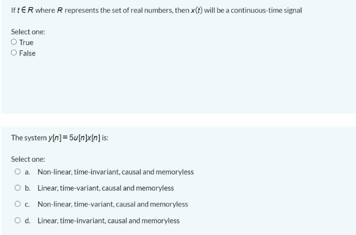 If tER where R represents the set of real numbers, then x(t) will be a continuous-time signal
Select one:
O True
O False
The system y[n]= 5u[n]x[n] is:
Select one:
O a. Non-linear, time-invariant, causal and memoryless
O b. Linear, time-variant, causal and memoryless
Oc. Non-linear, time-variant, causal and memoryless
O d. Linear, time-invariant, causal and memoryless
