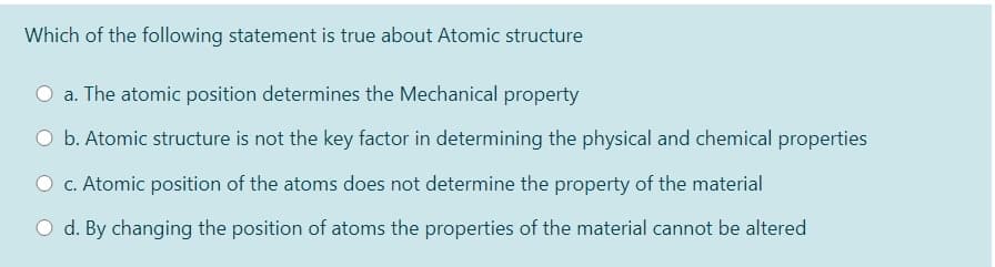 Which of the following statement is true about Atomic structure
a. The atomic position determines the Mechanical property
O b. Atomic structure is not the key factor in determining the physical and chemical properties
c. Atomic position of the atoms does not determine the property of the material
O d. By changing the position of atoms the properties of the material cannot be altered
