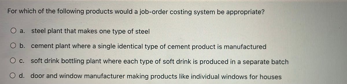 For which of the following products would a job-order costing system be appropriate?
O a. steel plant that makes one type of steel
O b. cement plant where a single identical type of cement product is manufactured
c.
soft drink bottling plant where each type of soft drink is produced in a separate batch
O d. door and window manufacturer making products like individual windows for houses
