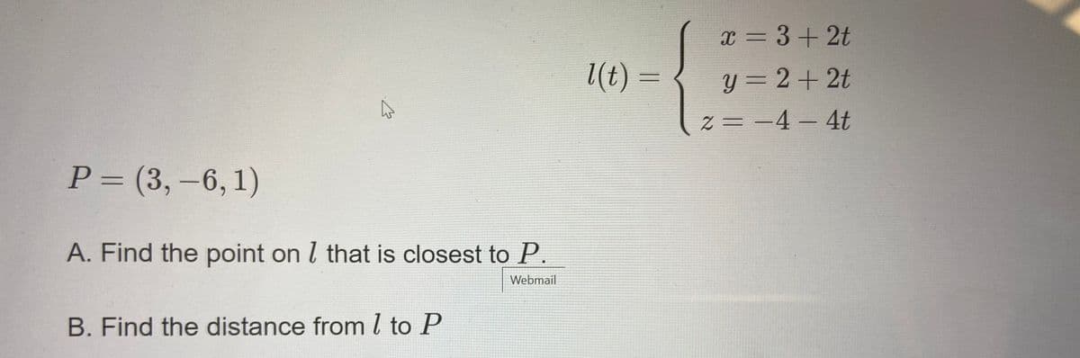 x = 3+2t
(t) :
y = 2+2t
Z = -4 – 4t
P= (3,-6,1)
%3D
A. Find the point on l that is closest to P
Webmail
B. Find the distance froml to P
