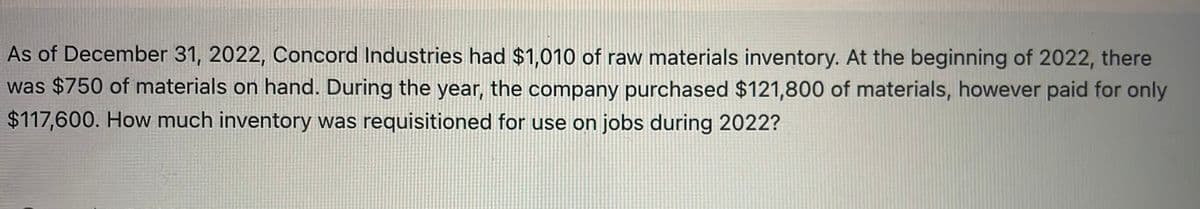 As of December 31, 2022, Concord Industries had $1,010 of raw materials inventory. At the beginning of 2022, there
was $750 of materials on hand. During the year, the company purchased $121,800 of materials, however paid for only
$117,600. How much inventory was requisitioned for use on jobs during 2022?
