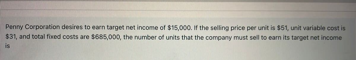 Penny Corporation desires to earn target net income of $15,000. If the selling price per unit is $51, unit variable cost is
$31, and total fixed costs are $685,000, the number of units that the company must sell to earn its target net income
is
