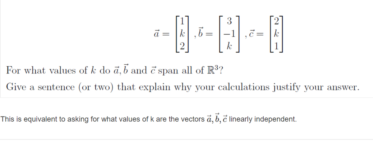 ā = |k|,b
-1
,č= |k
k
For what values of k do ā, b and č span all of R³?
Give a sentence (or two) that explain why your calculations justify your answer.
This is equivalent to asking for what values of k are the vectors a, b, č linearly independent.
