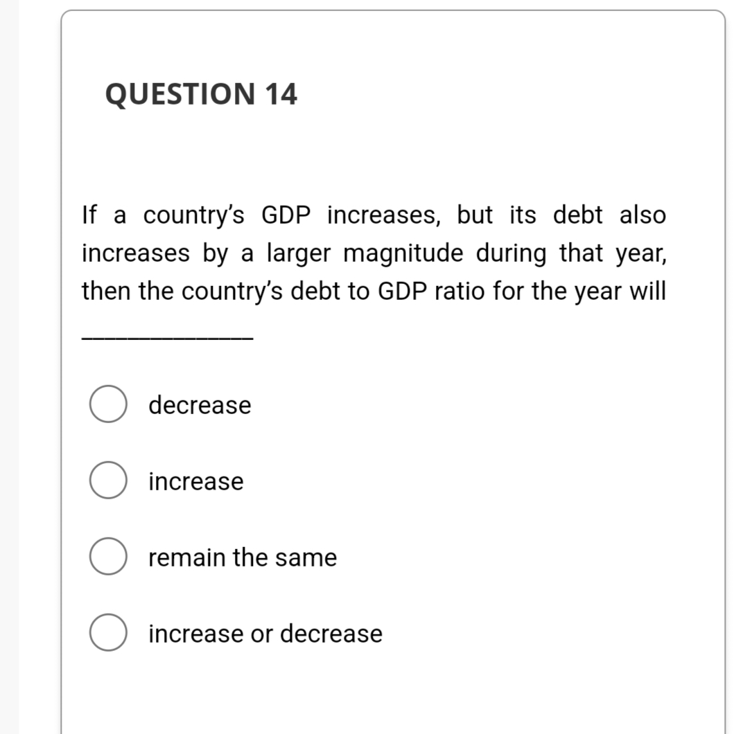 QUESTION 14
If a country's GDP increases, but its debt also
increases by a larger magnitude during that year,
then the country's debt to GDP ratio for the year will
decrease
increase
O remain the same
increase or decrease