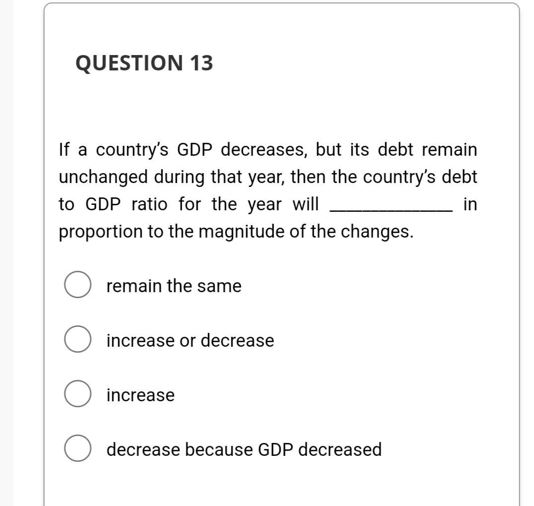 QUESTION 13
If a country's GDP decreases, but its debt remain
unchanged during that year, then the country's debt
to GDP ratio for the year will
in
proportion to the magnitude of the changes.
remain the same
increase or decrease
O increase
decrease because GDP decreased