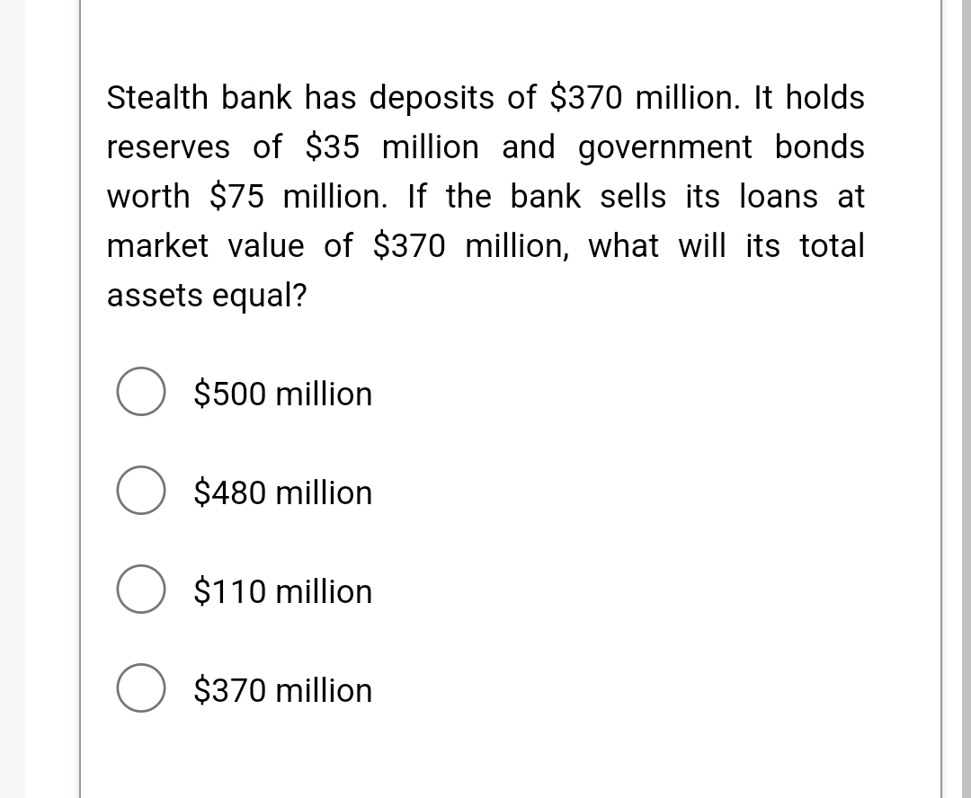 Stealth bank has deposits of $370 million. It holds
reserves of $35 million and government bonds
worth $75 million. If the bank sells its loans at
market value of $370 million, what will its total
assets equal?
O $500 million
O $480 million
O $110 million
$370 million