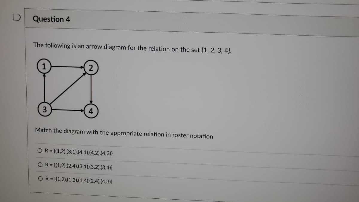 U
Question 4
The following is an arrow diagram for the relation on the set {1, 2, 3, 4).
3
4
Match the diagram with the appropriate relation in roster notation
OR= {(1,2),(3,1),(4,1),(4,2),(4,3)}
OR={(1,2),(2,4),(3,1),(3,2),(3,4)}
OR= {(1,2),(1,3),(1,4),(2,4),(4,3)}