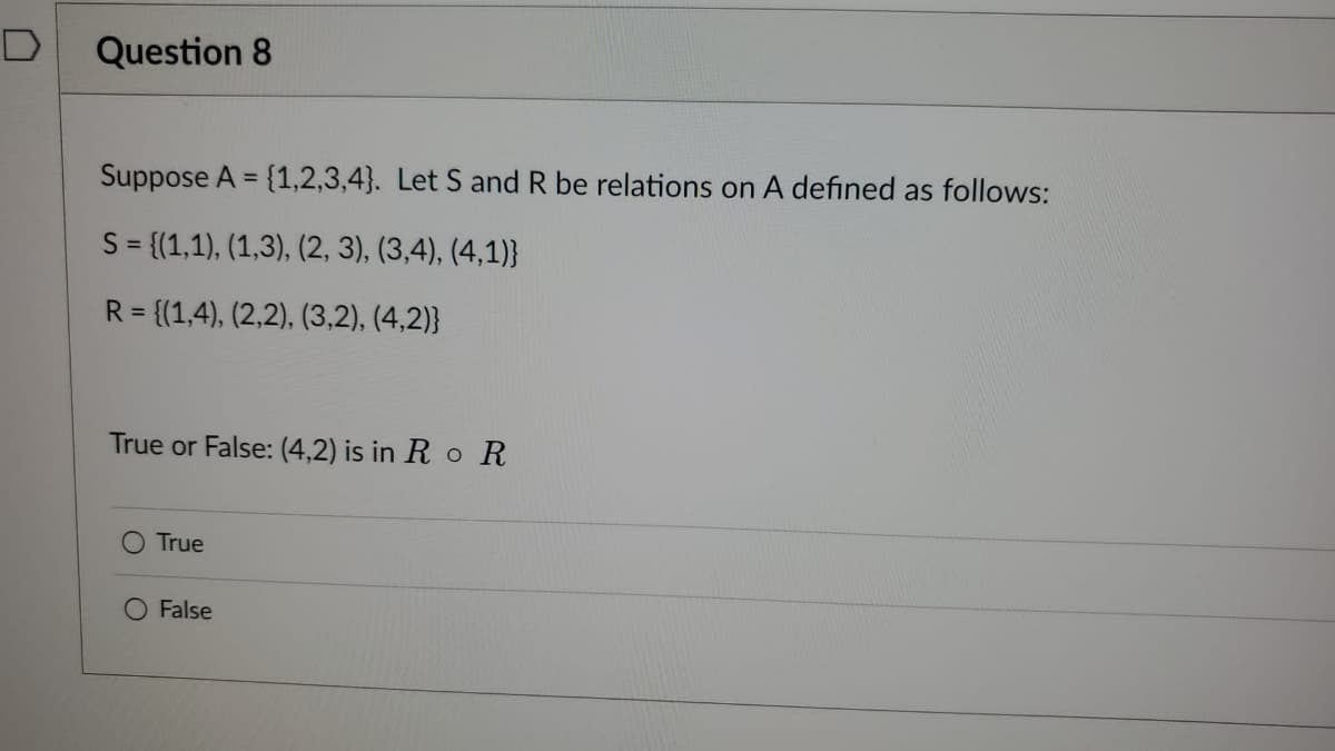 Question 8
Suppose A = {1,2,3,4}. Let S and R be relations on A defined as follows:
S = {(1,1), (1,3), (2, 3), (3,4), (4,1)}
R = {(1,4), (2,2), (3,2), (4,2)}
True or False: (4,2) is in Ro R
True
O False