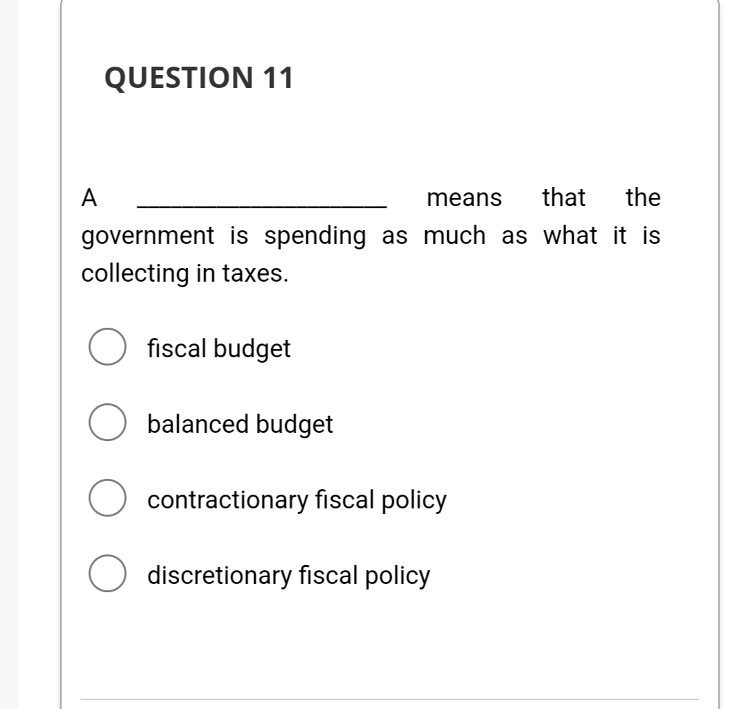 A
QUESTION 11
means that the
government is spending as much as what it is
collecting in taxes.
fiscal budget
balanced budget
contractionary fiscal policy
discretionary fiscal policy