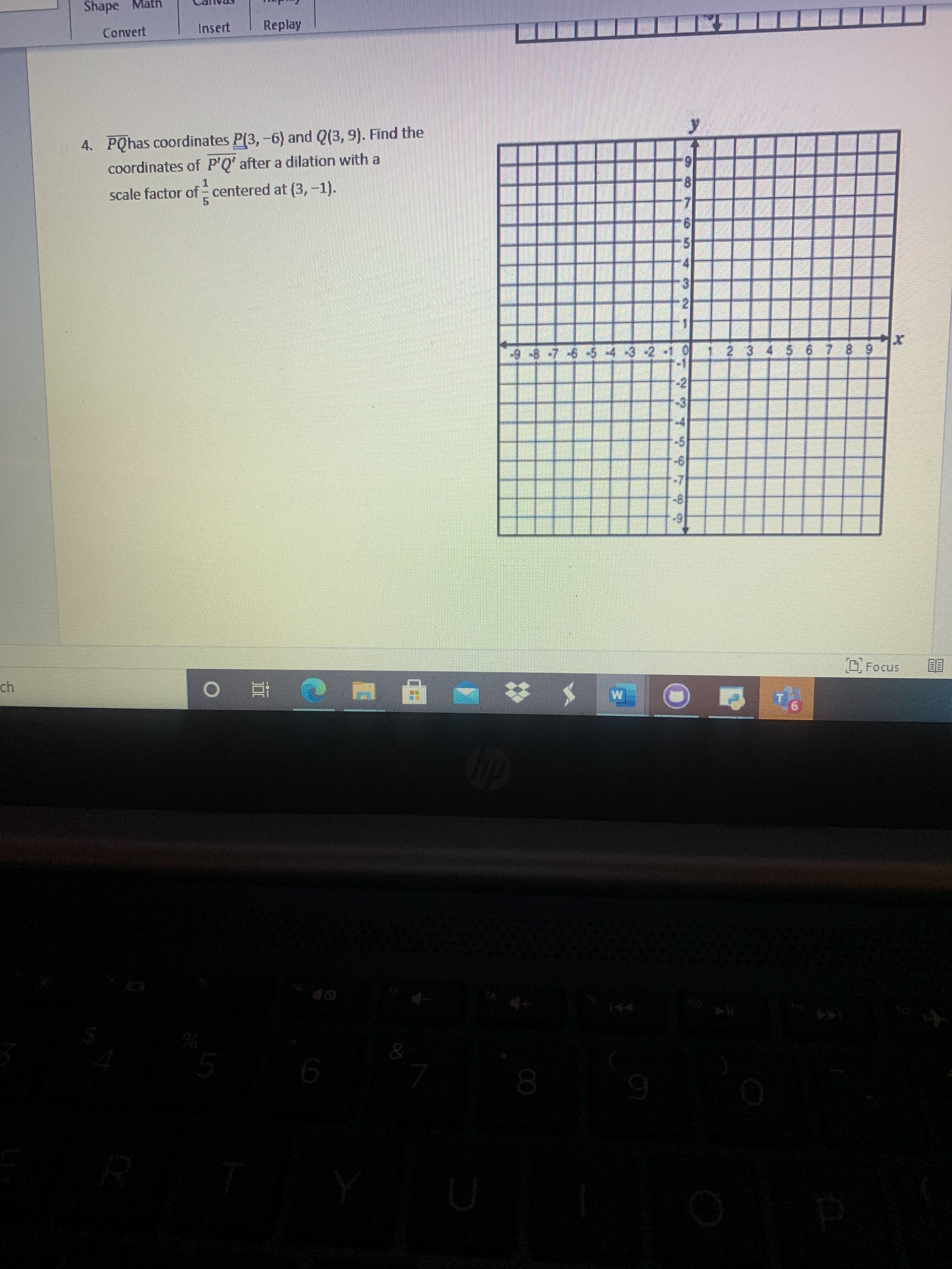 **Problem Statement:**

PQ has coordinates P(3, -6) and Q(3, 9). Find the coordinates of P'Q' after a dilation with a scale factor of \( \frac{1}{5} \) centered at (3, -1).

**Graph Explanation:**

The image includes a coordinate plane with both x and y axes labeled from -9 to 9. It is a standard Cartesian coordinate grid with a clear origin at (0,0). The grid lines provide reference points for plotting and visualizing the dilation task described in the problem.