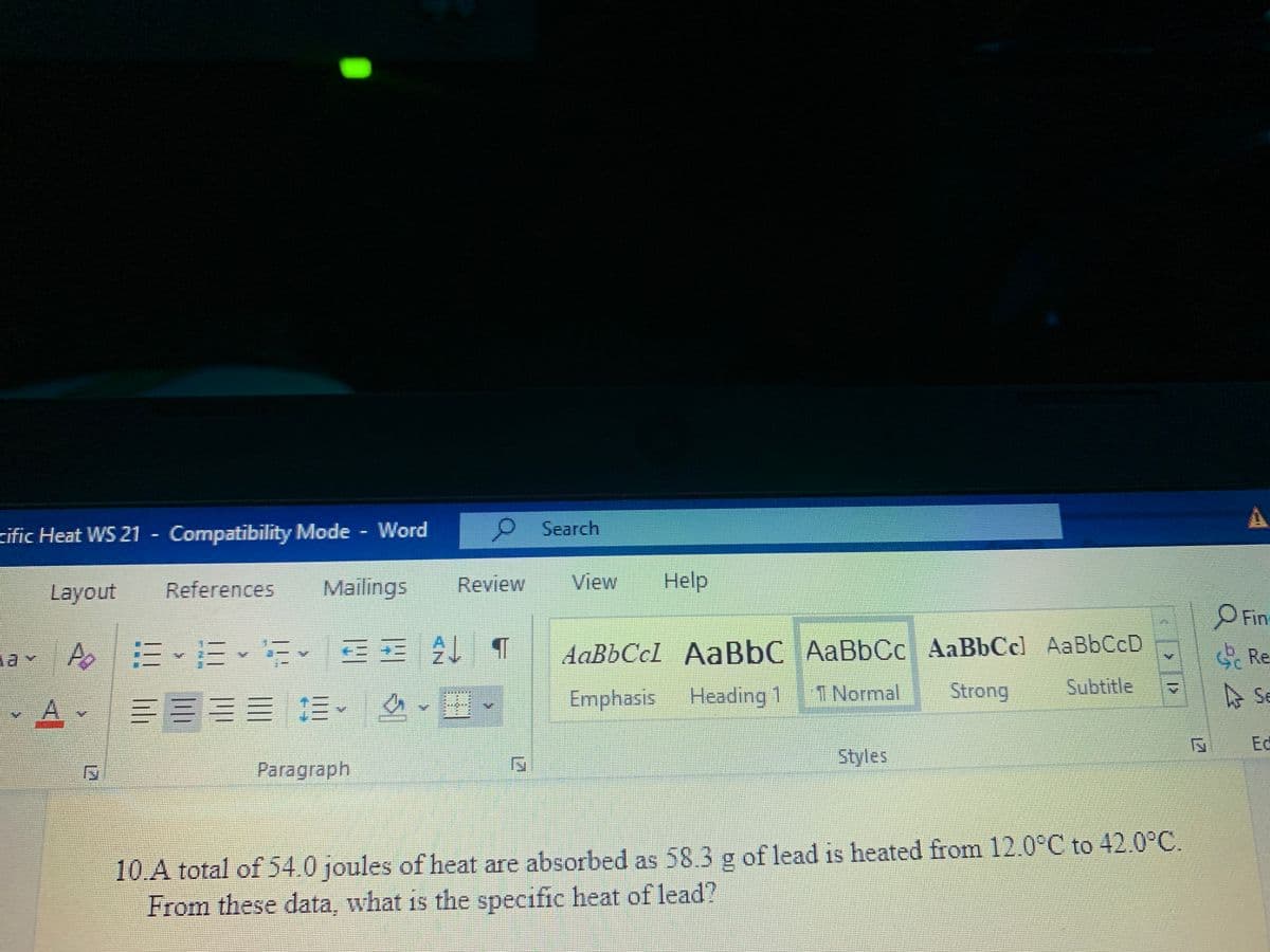 zific Heat WS 21 - Compatibility Mode Word
Search
Layout
References
Mailings
Review
View
Help
Fin
av A 三E、 E三 21 4
AaBbCcl AaBbC AaBbCc AaBbCcl AaBbCcD
G Re
Emphasis
Heading 1
1 Normal
Strong
Subtitle
A Se
三EES E
Ed
Styles
Paragraph
10.A total of 54.0 joules of heat are absorbed as 58.3 g of lead is heated from 12.0°C to 42.0°C.
From these data, what is the specific heat of lead?
