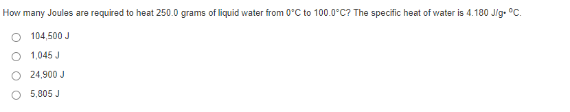 How many Joules are required to heat 250.0 grams of liquid water from 0°C to 100.0°C? The specific heat of water is 4.180 J/g. °C.
104,500 J
O 1,045 J
O 24,900 J
O 5,805 J
