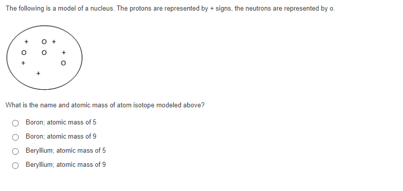 The following is a model of a nucleus. The protons are represented by + signs, the neutrons are represented by o.
+
+
What is the name and atomic mass of atom isotope modeled above?
Boron; atomic mass of 5
Boron; atomic mass of 9
Beryllium; atomic mass of 5
Beryllium; atomic mass of 9
