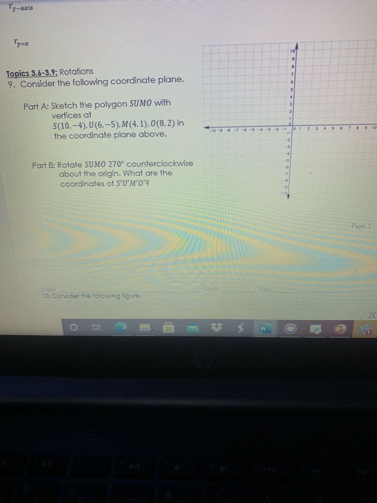 Ty-axis
x=f
Topics 3.6-3.9: Rotations
9. Consider the following coordinate plane.
Part A: Sketch the polygon SUMO with
vertices at
S(10, –4), U (6, –5), M (4, 1), O(8, 2) in
the coordinate plane above.
Part B: Rotate SUMO 270° counterclockwise
about the origin. What are the
coordinates of S'U'M'O'?
10. Consider the following figure.
