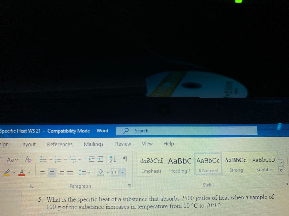 Specific Heat WS 21 Compatibility Mode Word
ని Search
sign
Layout
References
Mailings
Review
View
Help
Aa A
AaBbCcI AaBbC AaBbCc AaBbCcl AaBbCcD
三三
三三 .
%3D
Emphasis
Heading 1
TNormal
Strong
Subtitle
Paragraph
Styles
5. What is the specific heat of a substance that absorbs 2500 joules of heat when a sample of
100 g of the substance increases in temperature from 10 °C to 70°C?
