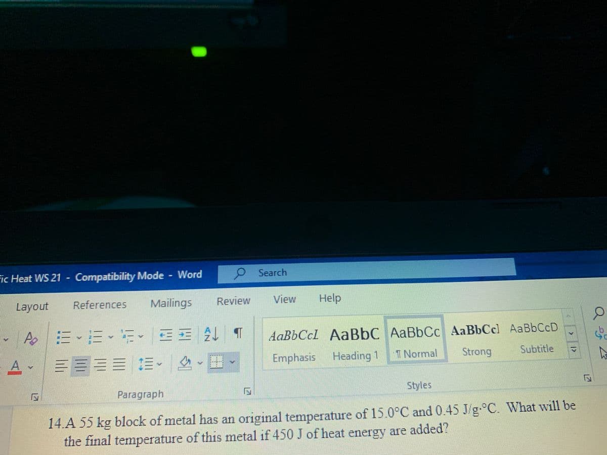 Fic Heat WS 21 - Compatibility Mode Word
o.
Search
Layout
References
Mailings
Review
View
Help
Ap
AaBbCcl AaBbC AaBbCc AaBbCcl AaBbCcD
Emphasis
Heading 1
1 Normal
Strong
Subtitle
美其真
Paragraph
Styles
14.A 55 kg block of metal has an original temperature of 15.0°C and 0.45 J/g. C. What will be
the final temperature of this metal if 450 J of heat energy are added?
lili
