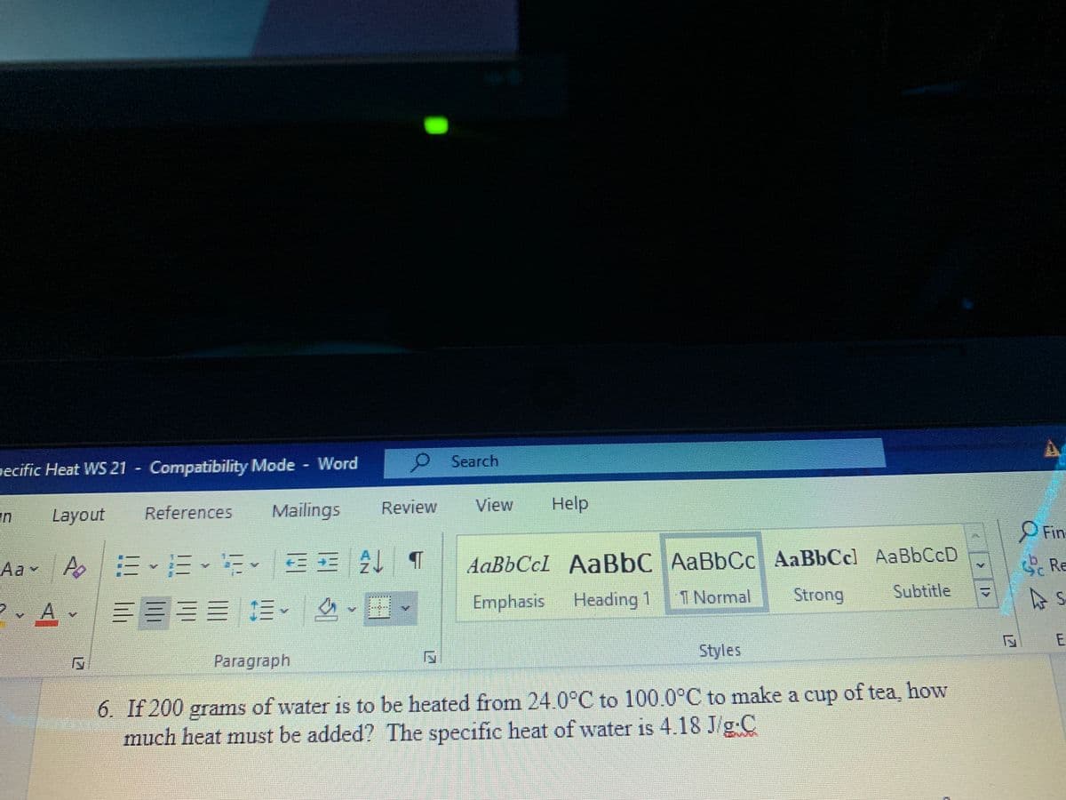 gecific Heat WS 21 Compatibility Mode Word
P Search
References
Mailings
Review
View
Help
Layout
Fin
B 1仔
AaBbCcl AaBbC AaBbCc AaBbCc) AaBbCcD
Emphasis
Aa-
Ao |三、三
S Re
Heading 1
T Normal
Strong
Subtitle
A
三三三=1。
Styles
Paragraph
6. If 200 grams of water is to be heated from 24.0°C to 100.0°C to make a cup of tea, how
much heat must be added? The specific heat of water is 4.18 J/g C
