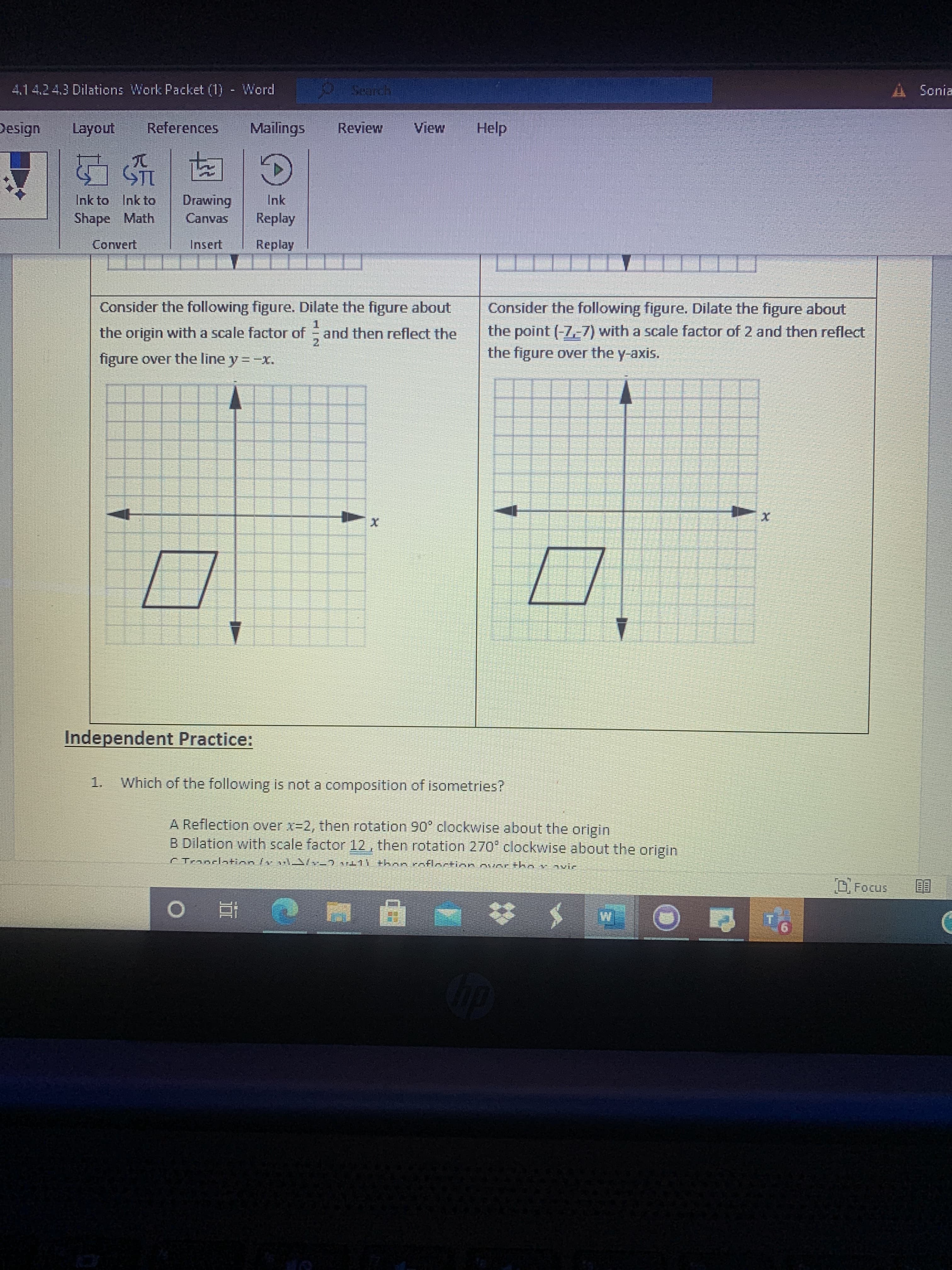 Transcription and Explanation for Educational Website:

### Transformation Exercises

**Exercise 1:**
- **Task:** Consider the following figure. Dilate the figure about the origin with a scale factor of \( \frac{1}{2} \) and then reflect the figure over the line \( y = -x \).
- **Diagram Description:**
  - A grid representing the coordinate plane with labeled axes \( x \) and \( y \).
  - A quadrilateral is drawn on the plane, initially in the positive quadrant. 
  - The goal is to perform a dilation with the specified scale factor and a reflection over the specified line.

**Exercise 2:**
- **Task:** Consider the following figure. Dilate the figure about the point \((-7, -7)\) with a scale factor of 2 and then reflect the figure over the y-axis.
- **Diagram Description:**
  - A similar coordinate plane grid with labeled axes.
  - A quadrilateral is positioned, indicating initial placement before transformation.
  - The required transformations are to perform dilation from a specific point and then reflect over the y-axis.

### Independent Practice Question:

1. **Which of the following is not a composition of isometries?**

   A. Reflection over \( x = 2 \), then rotation 90° clockwise about the origin  
   B. Dilation with scale factor \( \frac{1}{2} \), then rotation 270° clockwise about the origin  
   C. Translation \((x, y) \rightarrow (x + 11)\), then reflection over the x-axis  

### Graphs and Diagrams Explanation:
- Both diagrams show quadrilaterals on coordinate planes with instructions for specific transformations that change the position, size, or orientation of the quadrilaterals.
- Axes in each diagram are marked with arrows to indicate direction, and grid lines help in visualizing the transformations precisely. These visual aids are crucial for understanding geometric transformations such as dilations and reflections.