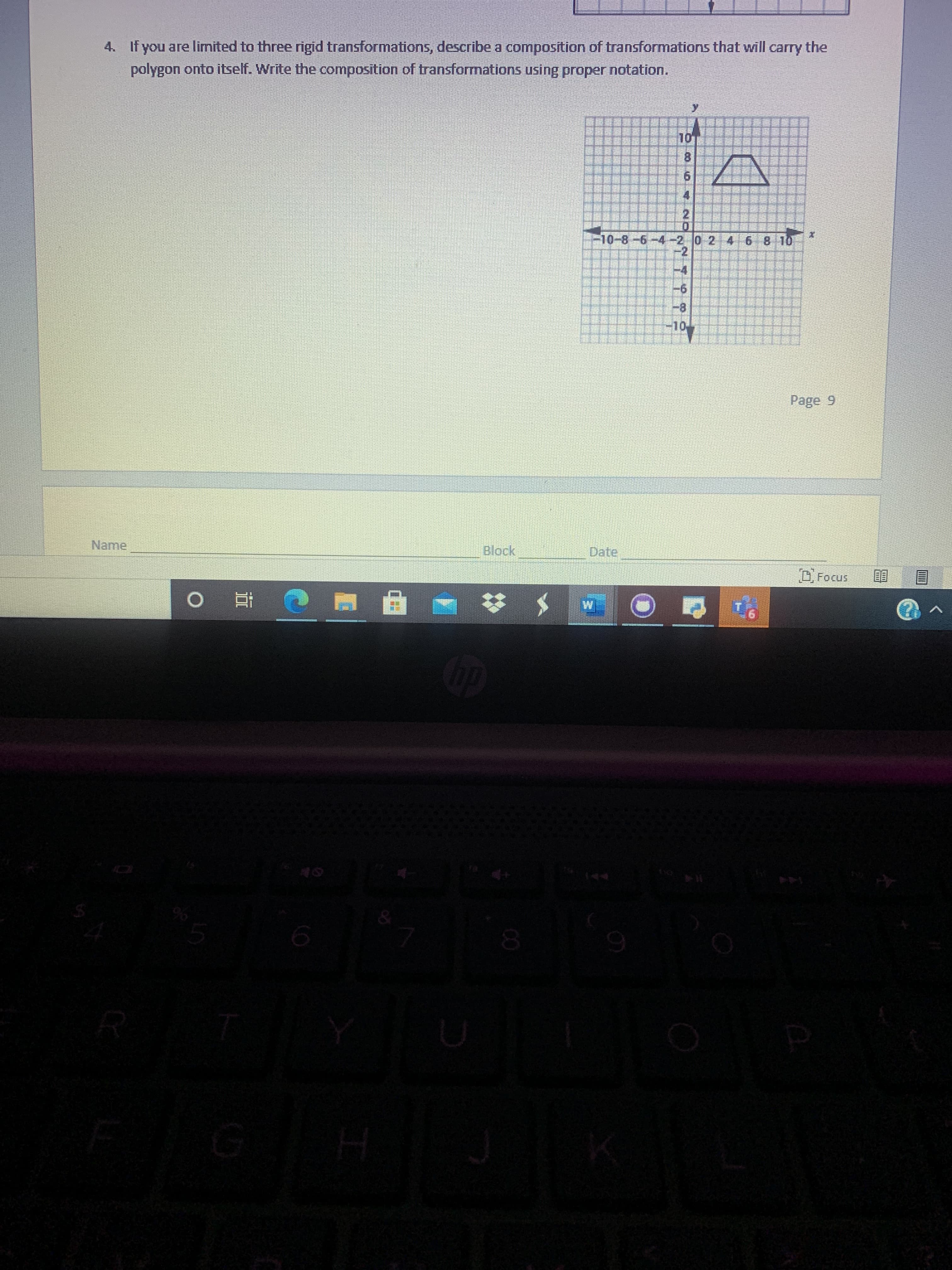 Sure, here's a transcription of the text and description of the graph as if it will appear on an educational website:

---

**Question:**

4. If you are limited to three rigid transformations, describe a composition of transformations that will carry the polygon onto itself. Write the composition of transformations using proper notation.

**Graph Description:**

The graph shows a coordinate plane with the x-axis and y-axis intersecting at the origin. There is a polygon located in the first quadrant. The polygon resembles a trapezoid with vertices approximately at the coordinates (2, 6), (4, 6), (6, 8), and (2, 8).

The grid is marked with a range from -10 to 10 on both the x and y axes. The x-axis is labeled horizontally, and the y-axis is labeled vertically.

**Diagram Analysis:**

To solve the problem, you need to use rigid transformations such as translations, rotations, or reflections to map the polygon onto itself. Proper transformation notation should be used in the solution.

**Note:**
The graph and its elements serve as a visual aid to help you understand and describe the transformations needed to map the polygon onto itself using the given constraints (three rigid transformations).

---