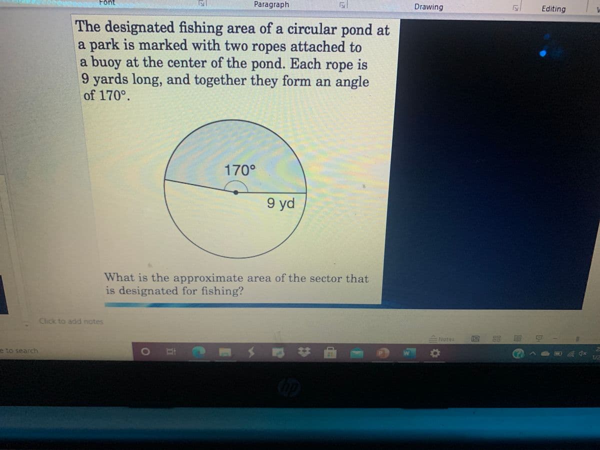 Font
Paragraph
Drawing
Editing
The designated fishing area of a circular pond at
a park is marked with two ropes attached to
a buoy at the center of the pond. Each rope is
9 yards long, and together they form an angle
of 170°.
170°
9 yd
What is the approximate area of the sector that
is designated for fishing?
Click to add notes
Notes
e to search
1/2
