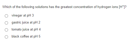 Which of the following solutions has the greatest concentration of hydrogen ions [H*]?
vinegar at pH 3
gastric juice at pH 2
tomato juice at pH 4
black coffee at pH 5
