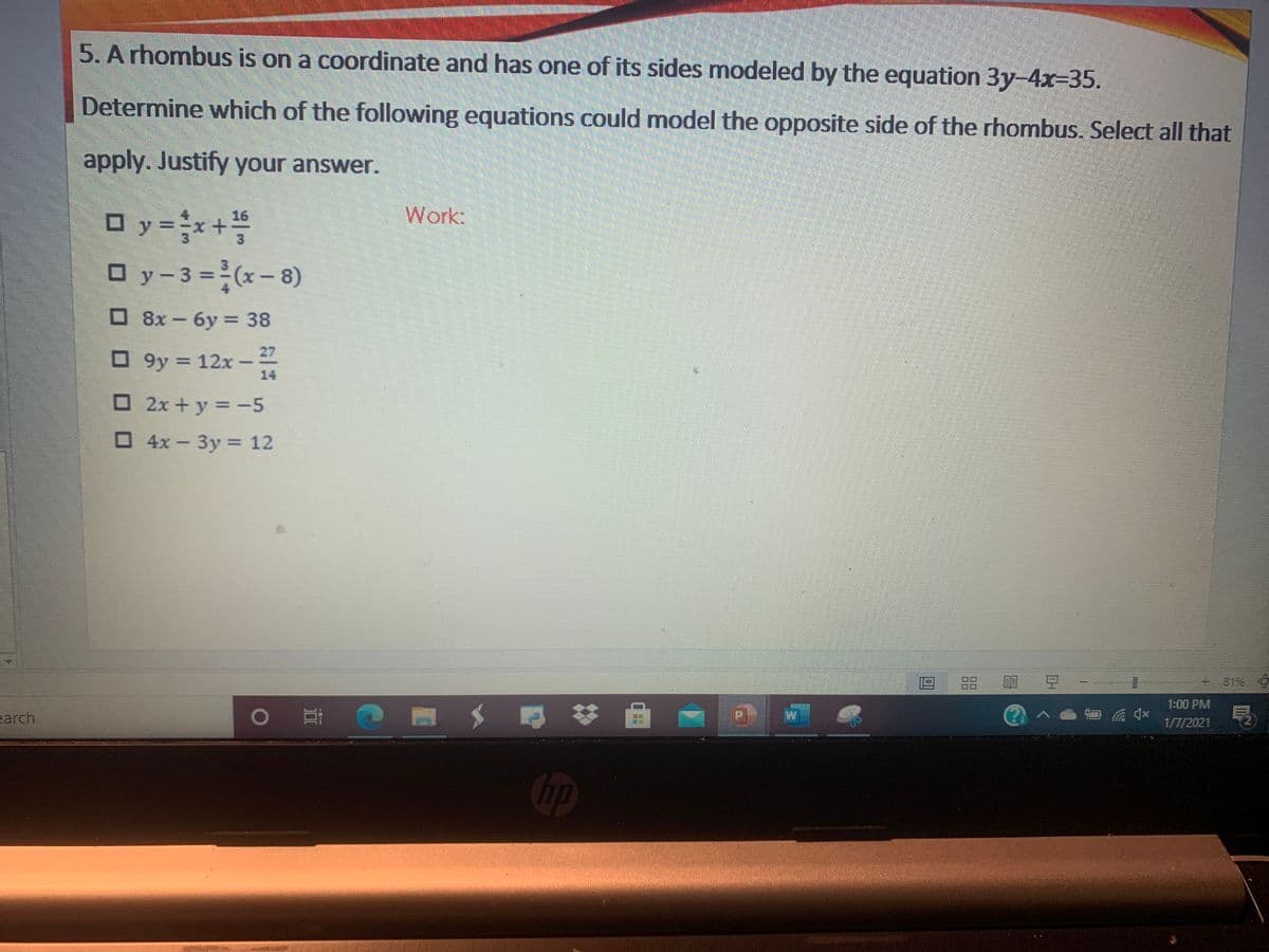 5. A rhombus is on a coordinate and has one of its sides modeled by the equation 3y-4x-35.
Determine which of the following equations could model the opposite side of the rhombus. Select all that
apply. Justify your answer.
O y =x+
16
Work:
y%3D
O y-3 =(x-8)
O 8x - 6y = 38
O 9y = 12x -
27
14
O 2x +y = -5
%3D
O4x-3y 12
Зу %3D
88
8196
1:00 PM
earch
1/7/2021
hp
