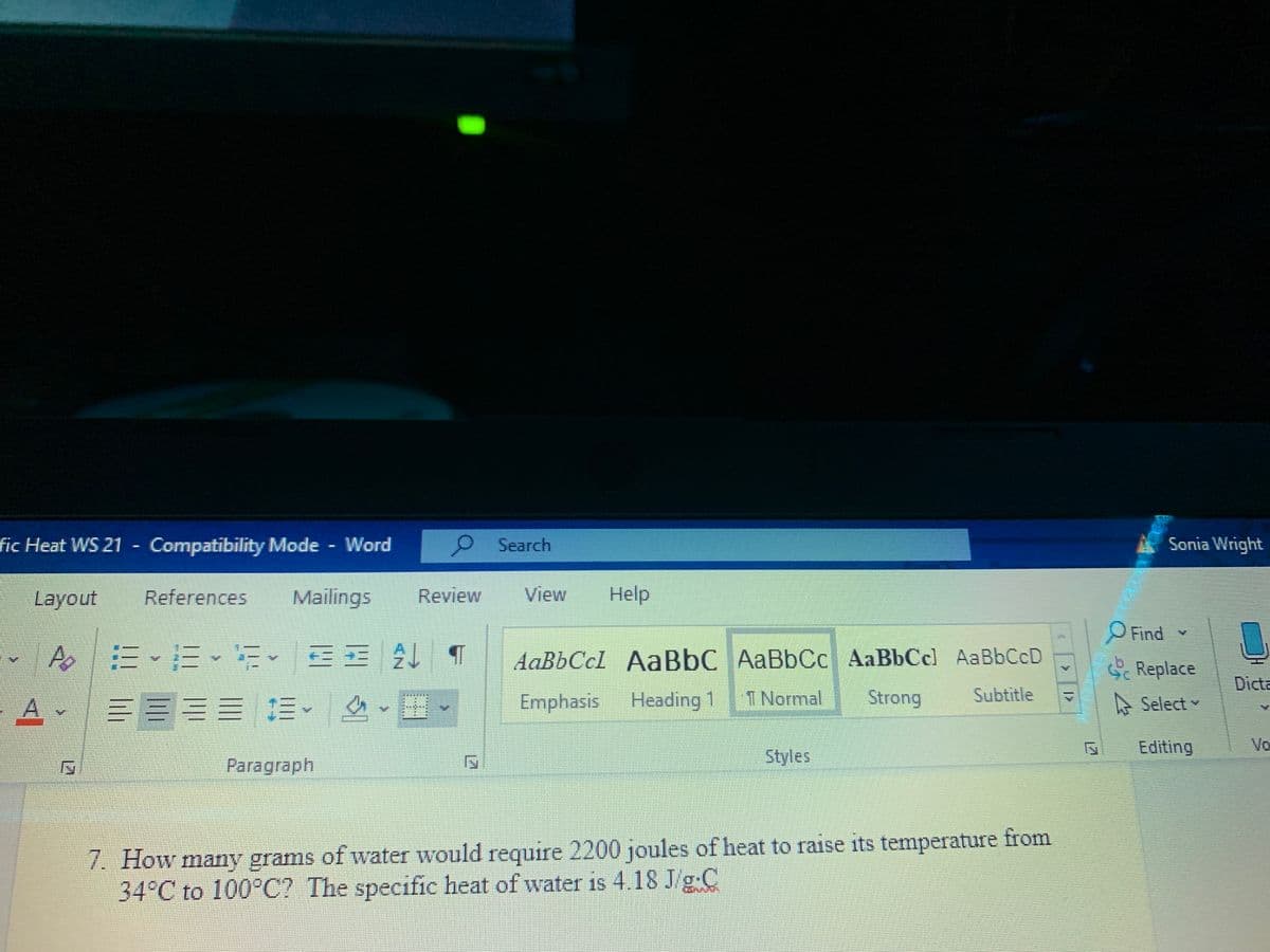 fic Heat WS 21 Compatibility Mode Word
9 Search
Sonia Wright
Layout
References
Mailings
Review
View
Help
Find
三、三、
AaBbCcl AaBbC AaBbCc AaBbCc) AaBbCcD
G Replace
Dicta
三三 .
Emphasis
Heading 1
1 Normal
Strong
Subtitle
A Select
Styles
Editing
Vo
Paragraph
7. How many grams of water would require 2200 joules of heat to raise its temperature from
34°C to 100°C? The specific heat of water is 4.18 J/g-C
