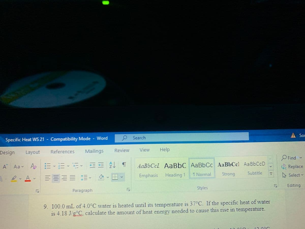 Sor
Search
Specific Heat WS 21 - Compatibility Mode Word
Design
Layout
References
Mailings
Review
View
Help
Find
A Aav A EEE EE T
AaBbCcl AaBbC AaBbCc AaBbCcl AaBbCcD
S Replace
Emphasis Heading 1
T Normal
Strong
Subtitle
A Select
A.
Editing
Paragraph
Styles
9. 100.0 mL of 4.0°C water is heated until its temperature is 37°C. If the specific heat of water
is 4.18 J/g°C, calculate the amount of heat energy needed to cause this rise in temperature.
