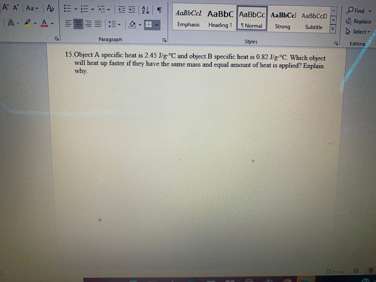 A A Aa Ao
三、三、i、EE| T
OFind
AaBbCcl AaBbC AaBbCc AaBbCc) AaBbCcD
A A
三国==|m。|、1
Replace
Emphasis
Heading 1
T Normal
Strong
Subtitle
A Select
Paragraph
Styles
Editing
15.Object A specific heat is 2.45 J/g.°C and object B specific heat is 0.82 J/g-°C. Which object
will heat up faster if they have the same mass and equal amount of heat is applied? Explain
why.
DFocus
