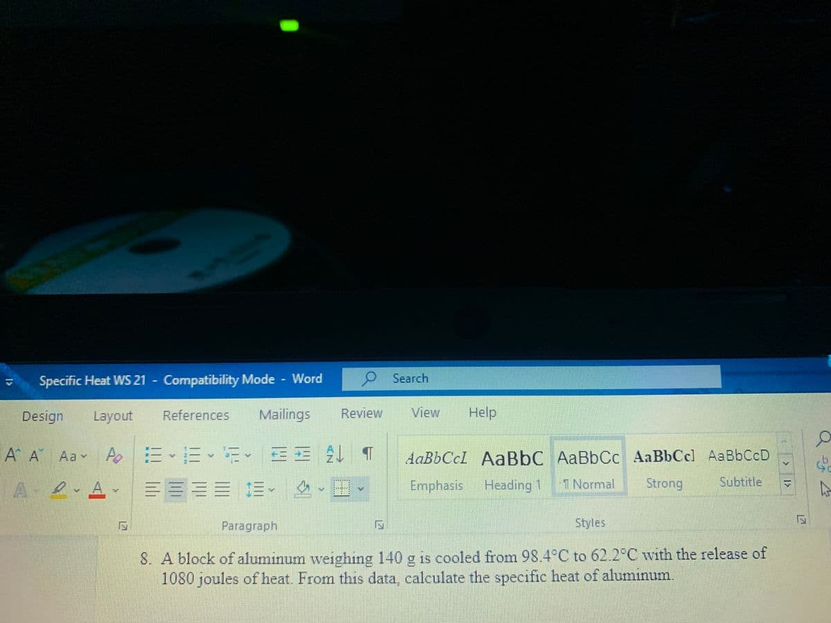 Specific Heat WS 21 Compatibility Mode Word
OSearch
Design
Layout
References
Mailings
Review
View
Help
A A Aa A EE
E EE T
AaBbCcl AaBbC AaBbCc AaBbCcl AaBbCcD
A er A
1三。
Emphasis
Heading 1
1 Normal
Strong
Subtitle
Paragraph
Styles
8. A block of aluminum weighing 140 g is cooled from 98.4°C to 62.2°C with the release of
1080 joules of heat. From this data, calculate the specific heat of aluminum.
12
