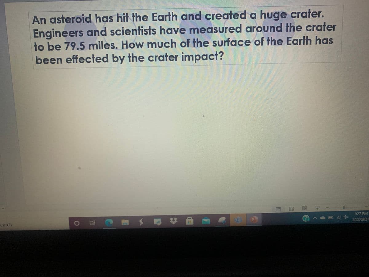 An asteroid has hit the Earth and created a huge crater.
Engineers and scientists have measured around the crater
to be 79.5 miles. How much of the surface of the Earth has
been effected by the crater impact?
| 豆
1:27 PM
AD 4* 1/22/2021
a# 曲-
earch
回I
