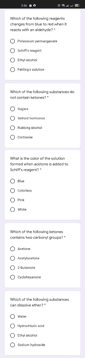 3:36 à O
Which of the following reagents
changes from blue to red when it
reacts with an aldehyde? "
O Potassium permanganate
Schiff's reagent
Ethyl alcohol
Fehling's solution
Which of the following substances do
not contain ketones?
O sugars
O Setroid hormones
O Rubbing alcohol
O Cortisone
What is the color of the solution
formed when acetone is added to
Schiff's reagent? *
O Blue
O Colorless
O Pink
O White
Which of the following ketones
contains two carbonyl groups? *
O Acetone
O Acetylacetone
2-Butanone
Сyclohexanопe
Which of the following substances
can dissolve ether? *
Water
O Hydrochloric acid
O Ethyl alcohol
O Sodium hydroxide
O O O O
O O O O
