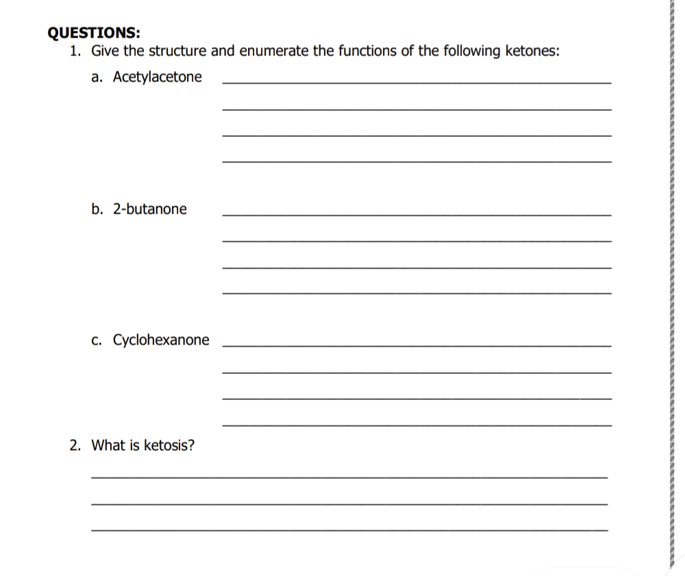 QUESTIONS:
1. Give the structure and enumerate the functions of the following ketones:
a. Acetylacetone
b. 2-butanone
c. Cyclohexanone
2. What is ketosis?
