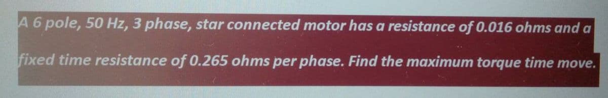 A 6 pole, 50 Hz, 3 phase, star connected motor has a resistance of 0.016 ohms and a
fixed time resistance of 0.265 ohms per phase. Find the maximum torque time move.
