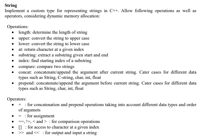 String
Implement a custom type for representing strings in C++. Allow following operations as well as
operators, considering dynamic memory allocation:
Operations:
• length: determine the length of string
upper: convert the string to upper case
• lower: convert the string to lower case
• at: return character at a given index
• substring: extract a substring given start and end
• index: find starting index of a substring
• compare: compare two strings
concat: concatenate/append the argument after current string. Cater cases for different data
types such as String, C-string, char, int, float
prepend: concatenate/append the argument before current string. Cater cases for different data
types such as String, char, int, float
Operators:
+ : for concatenation and prepend operations taking into account different data types and order
of argumets
= : for assignment
• =, !=, < and > : for comparison operations
] : for access to character at a given index
>> and << : for output and input a string
