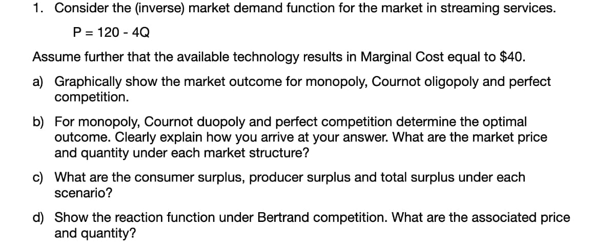 1. Consider the (inverse) market demand function for the market in streaming services.
P = 120 - 4Q
Assume further that the available technology results in Marginal Cost equal to $40.
a) Graphically show the market outcome for monopoly, Cournot oligopoly and perfect
competition.
b) For monopoly, Cournot duopoly and perfect competition determine the optimal
outcome. Clearly explain how you arrive at your answer. What are the market price
and quantity under each market structure?
c) What are the consumer surplus, producer surplus and total surplus under each
scenario?
d) Show the reaction function under Bertrand competition. What are the associated price
and quantity?
