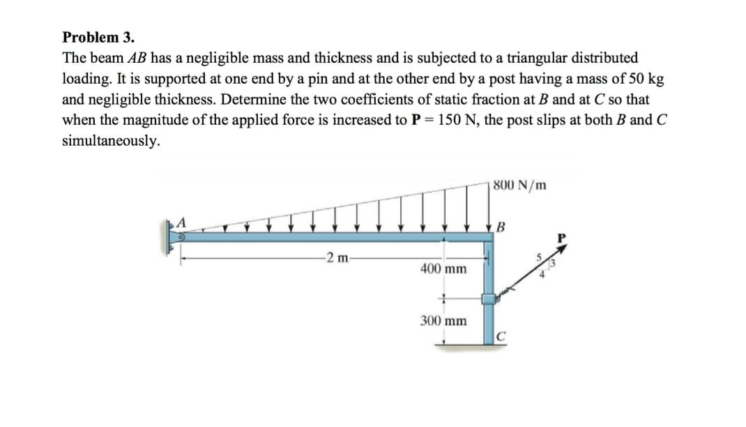 Problem 3.
The beam AB has a negligible mass and thickness and is subjected to a triangular distributed
loading. It is supported at one end by a pin and at the other end by a post having a mass of 50 kg
and negligible thickness. Determine the two coefficients of static fraction at B and at C so that
when the magnitude of the applied force is increased to P = 150 N, the post slips at both B and C
simultaneously.
-2 m
400 mm
+
300 mm
800 N/m
B