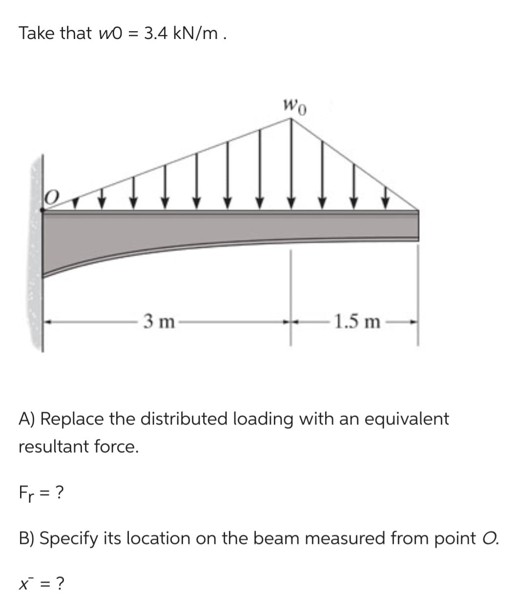Take that w0 = 3.4 kN/m.
3 m
Wo
X = ?
1.5 m
A) Replace the distributed loading with an equivalent
resultant force.
F₁ = ?
B) Specify its location on the beam measured from point O.