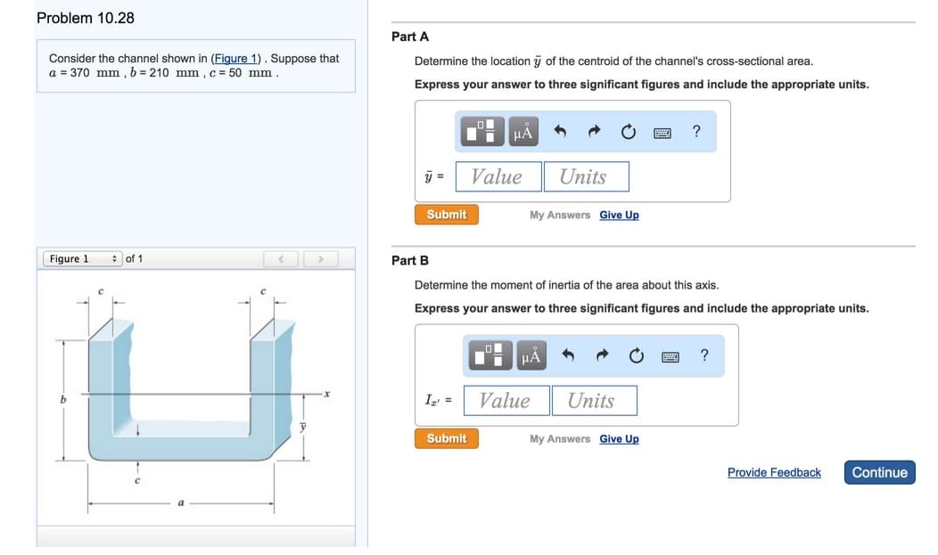 Problem 10.28
Consider the channel shown in (Figure 1). Suppose that
a = 370 mm, b = 210 mm, c = 50 mm.
Figure 1
of 1
Part A
Determine the location of the centroid of the channel's cross-sectional area.
Express your answer to three significant figures and include the appropriate units.
y =
Submit
Part B
li μА
Ig' =
Value
Submit
My Answers Give Up
Units
Determine the moment of inertia of the area about this axis.
Express your answer to three significant figures and include the appropriate units.
μА
Value
Units
p
My Answers Give Up
?
?
Provide Feedback Continue