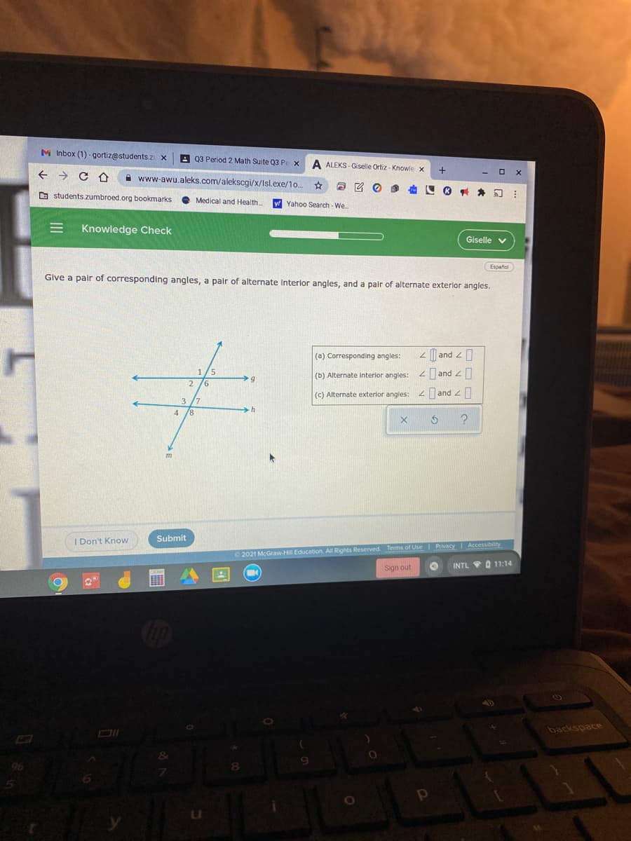 M Inbox (1) -gortiz@students.z x
A 03 Period 2 Math Suite 03 Pe x
A ALEKS - Giselle Ortiz - Knowle
A www-awu.aleks.com/alekscgi/x/Isl.exe/1o.
a students zumbroed.org bookmarks
Medical and Health
y Yahoo Search - We.
Knowledge Check
Giselle v
Español
Give a pair of corresponding angles, a pair of alternate Interlor angles, and a palr of alternate exterlor angles.
(a) Corresponding angles:
2| and 2
< and 2 0
<and z0
(b) Alternate interior angles:
(c) Alternate exterior angles:
I Don't Know
Submit
O 2021 McGraw-Hill Education. All Rights Reserved. Terms of Use Privacy Accessibility
Sign out
INTL VO 11:14
backspace
III
