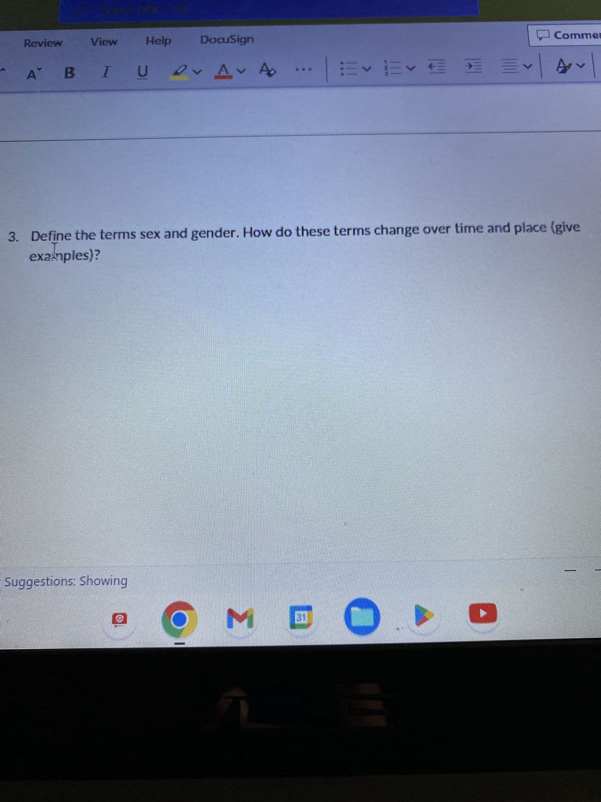 Review
SHER
View Help DocuSign
A BIU
D✓ A✓ A
Suggestions: Showing
I
M
D
3. Define the terms sex and gender. How do these terms change over time and place (give
examples)?
31
E✓ ✓ € ✓
Commer
D
✓