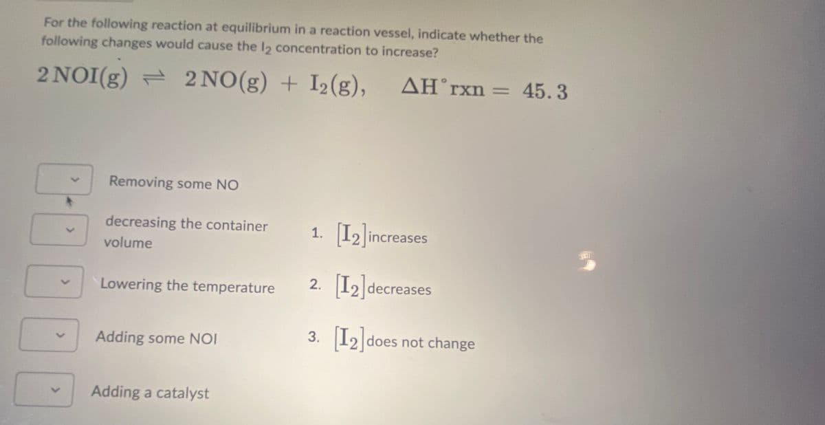 For the following reaction at equilibrium in a reaction vessel, indicate whether the
following changes would cause the 12 concentration to increase?
2 NOI(g) 2 NO(g) + I₂(g),
AH'rxn = 45.3
>
001
Removing some NO
decreasing the container
volume
Lowering the temperature
Adding some NOI
Adding a catalyst
1. [12] increases
2. [12] decreases
3. [12] does not change