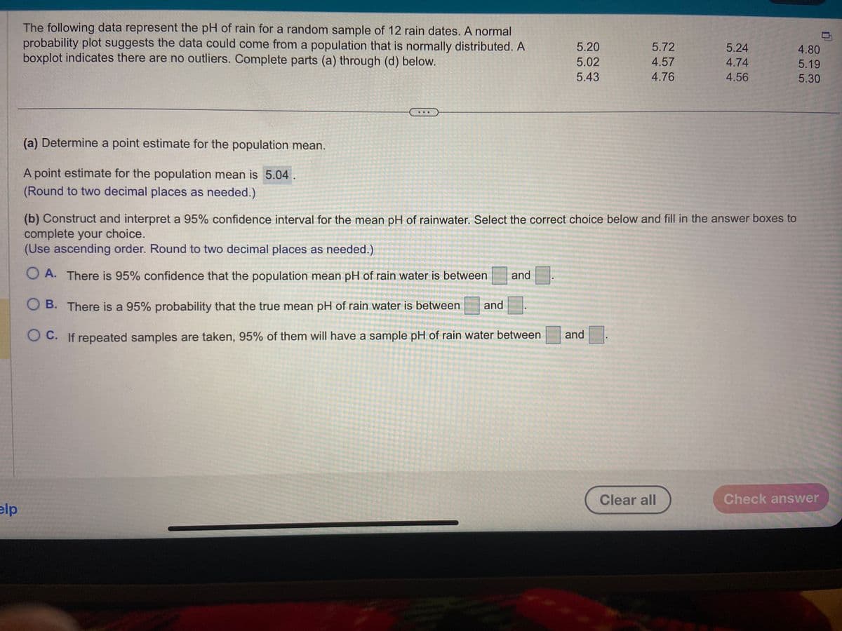 elp
The following data represent the pH of rain for a random sample of 12 rain dates. A normal
probability plot suggests the data could come from a population that is normally distributed. A
boxplot indicates there are no outliers. Complete parts (a) through (d) below.
(a) Determine a point estimate for the population mean.
A point estimate for the population mean is 5.04.
(Round to two decimal places as needed.)
5.20
5.02
5.43
5.72
4.57
4.76
and
(b) Construct and interpret a 95% confidence interval for the mean pH of rainwater. Select the correct choice below and fill in the answer boxes to
complete your choice.
(Use ascending order. Round to two decimal places as needed.)
O A. There is 95% confidence that the population mean pH of rain water is between and
O B.
There is a 95% probability that the true mean pH of rain water is between and
O C.
If repeated samples are taken, 95% of them will have a sample pH of rain water between
5.24
4.74
4.56
Clear all
4.80
5.19
5.30
Check answer