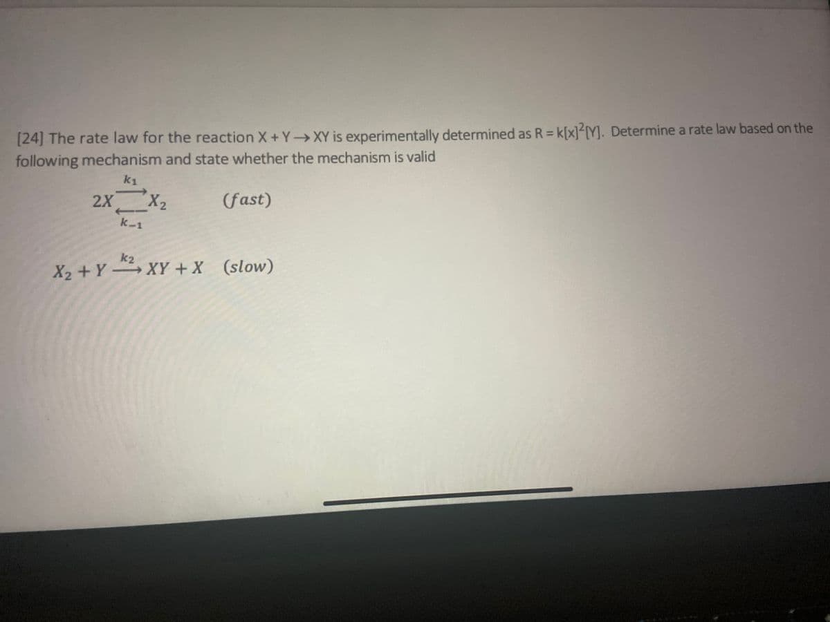 [24] The rate law for the reaction X+Y→XY is experimentally determined as R = K[x]2[Y]. Determine a rate law based on the
following mechanism and state whether the mechanism is valid
k₁
(fast)
2X X₂
k-1
k2
X₂ + YXY + X (slow)